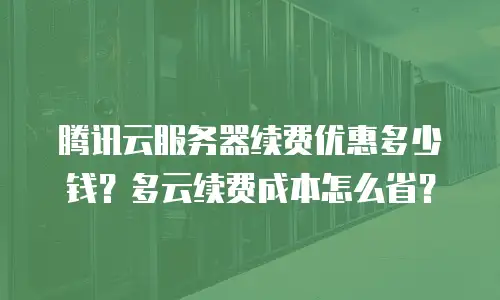 腾讯云服务器续费优惠多少钱？多云续费成本怎么省？