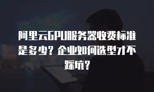 阿里云GPU服务器收费标准是多少？企业如何选型才不踩坑？