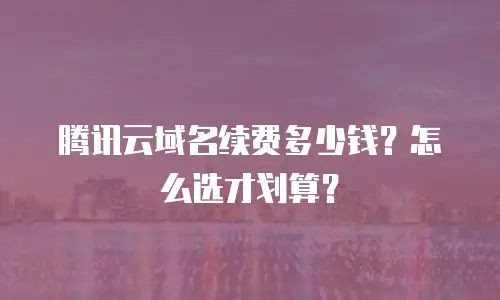 腾讯云域名续费多少钱？怎么选才划算？