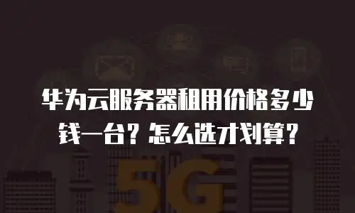华为云服务器租用价格多少钱一台？怎么选才划算？