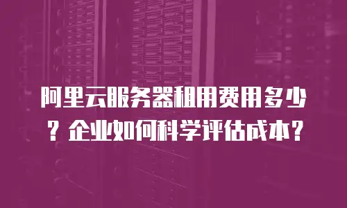 阿里云服务器租用费用多少？企业如何科学评估成本？