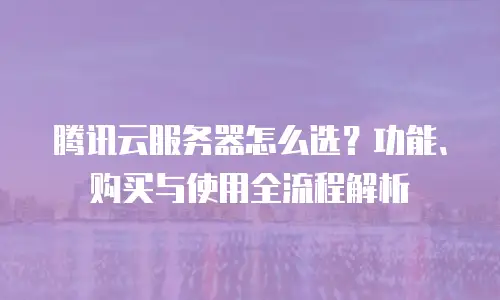 腾讯云服务器怎么选？功能、购买与使用全流程解析