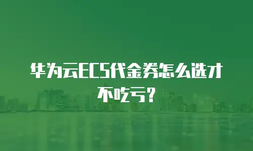 华为云ECS代金券怎么选才不吃亏？