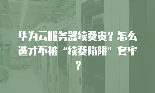 华为云服务器续费贵？怎么选才不被“续费陷阱”套牢？