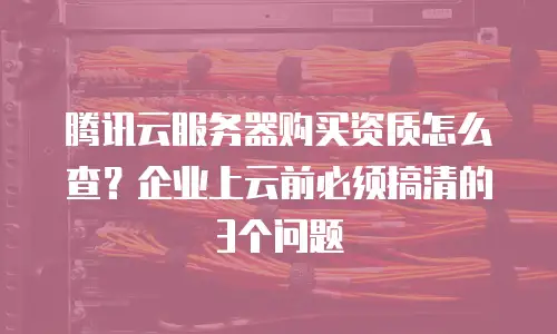 腾讯云服务器购买资质怎么查？企业上云前必须搞清的3个问题
