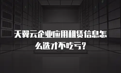 天翼云企业应用租赁信息怎么选才不吃亏？
