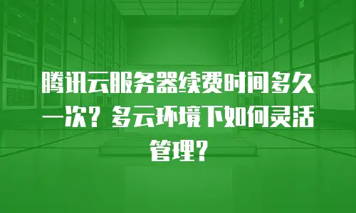 腾讯云服务器续费时间多久一次？多云环境下如何灵活管理？
