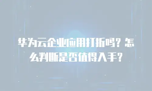 华为云企业应用打折吗？怎么判断是否值得入手？