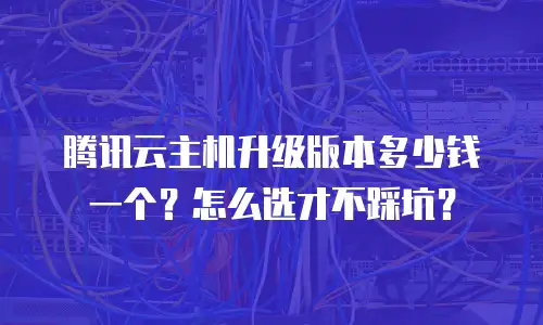 腾讯云主机升级版本多少钱一个？怎么选才不踩坑？