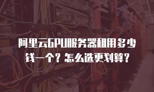 阿里云GPU服务器租用多少钱一个？怎么选更划算？