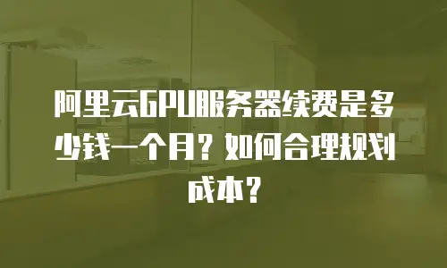 阿里云GPU服务器续费是多少钱一个月？如何合理规划成本？