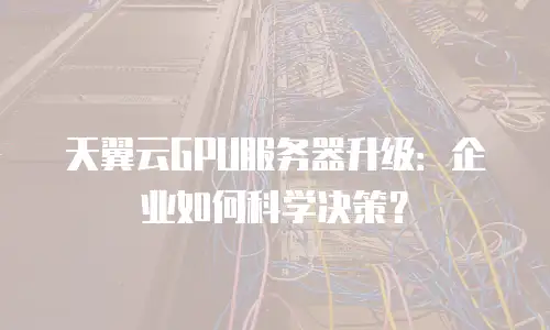 天翼云GPU服务器升级：企业如何科学决策？