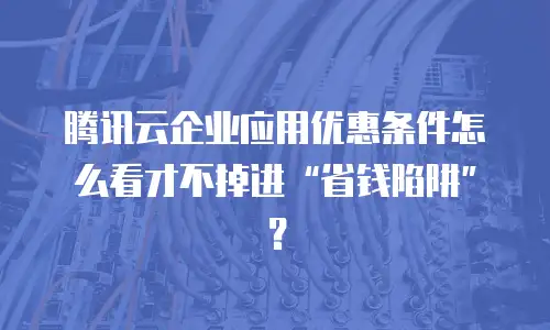 腾讯云企业应用优惠条件怎么看才不掉进“省钱陷阱”？
