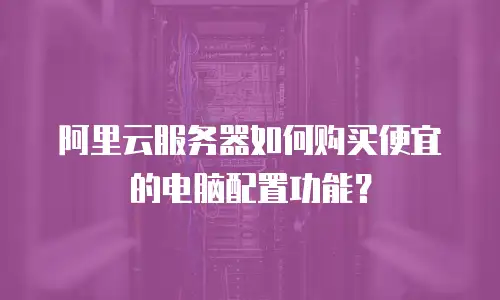 阿里云服务器如何购买便宜的电脑配置功能？