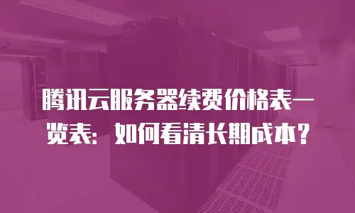 腾讯云服务器续费价格表一览表：如何看清长期成本？