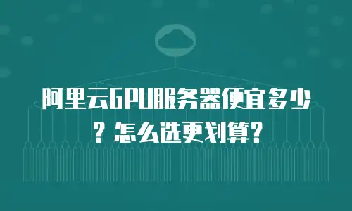 阿里云GPU服务器便宜多少？怎么选更划算？