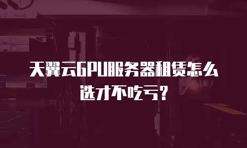 天翼云GPU服务器租赁怎么选才不吃亏？
