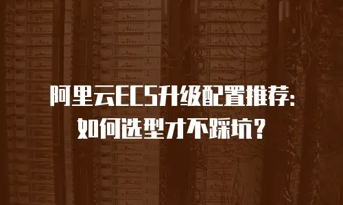 阿里云ECS升级配置推荐：如何选型才不踩坑？