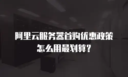 阿里云服务器首购优惠政策怎么用最划算？