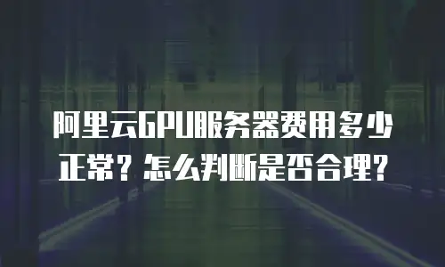 阿里云GPU服务器费用多少正常？怎么判断是否合理？
