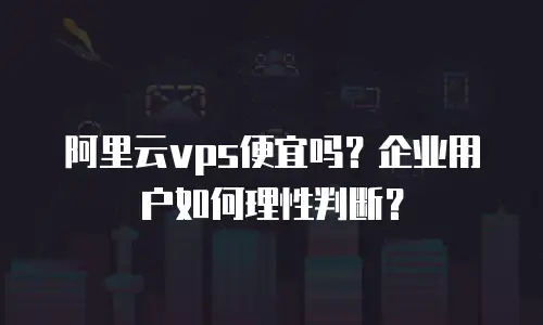 阿里云vps便宜吗？企业用户如何理性判断？