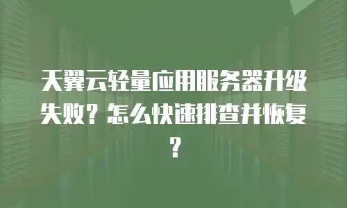 天翼云轻量应用服务器升级失败？怎么快速排查并恢复？