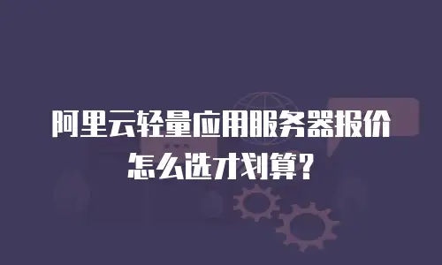 阿里云轻量应用服务器报价怎么选才划算？