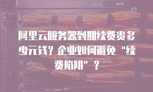 阿里云服务器到期续费贵多少元钱？企业如何避免&ldquo;续费陷阱&rdquo;？