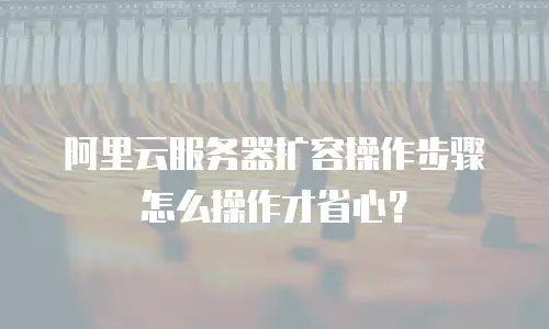 阿里云服务器扩容操作步骤怎么操作才省心？