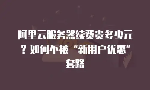 阿里云服务器续费贵多少元？如何不被“新用户优惠”套路