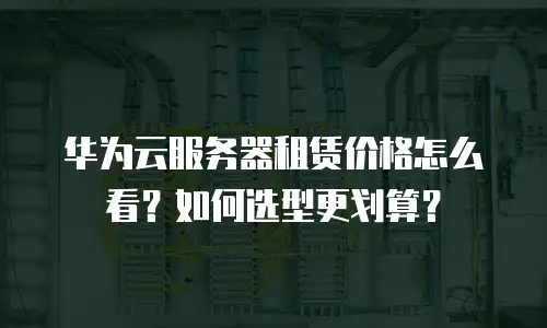 华为云服务器租赁价格怎么看？如何选型更划算？