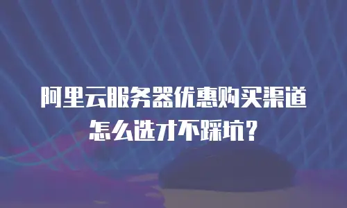 阿里云服务器优惠购买渠道怎么选才不踩坑？