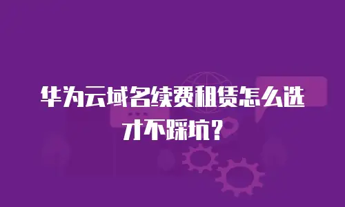 华为云域名续费租赁怎么选才不踩坑？