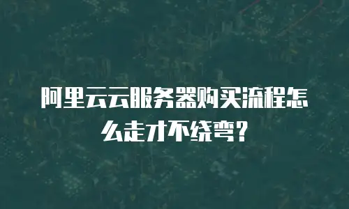 阿里云云服务器购买流程怎么走才不绕弯？