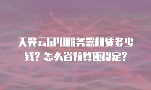天翼云GPU服务器租赁多少钱？怎么省预算还稳定？