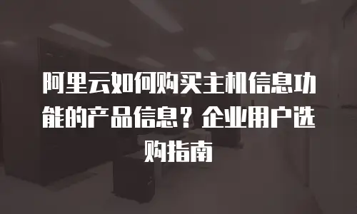 阿里云如何购买主机信息功能的产品信息？企业用户选购指南