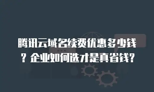 腾讯云域名续费优惠多少钱？企业如何选才是真省钱？