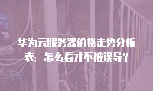 华为云服务器价格走势分析表：怎么看才不被误导？