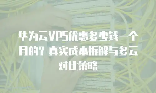 华为云VPS优惠多少钱一个月的？真实成本拆解与多云对比策略