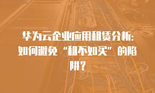 华为云企业应用租赁分析：如何避免&ldquo;租不如买&rdquo;的陷阱？