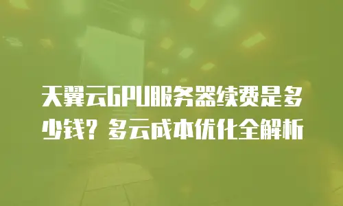 天翼云GPU服务器续费是多少钱？多云成本优化全解析