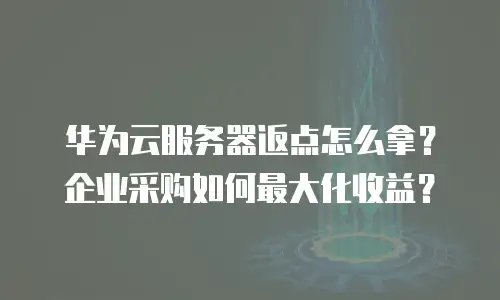 华为云服务器返点怎么拿？企业采购如何最大化收益？