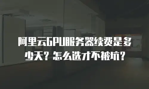 阿里云GPU服务器续费是多少天？怎么选才不被坑？