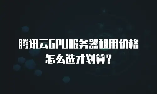 腾讯云GPU服务器租用价格怎么选才划算？