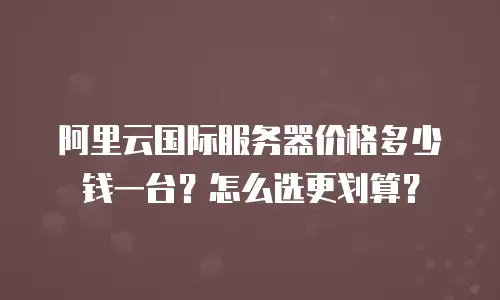 阿里云国际服务器价格多少钱一台？怎么选更划算？