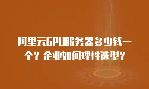 阿里云GPU服务器多少钱一个？企业如何理性选型？