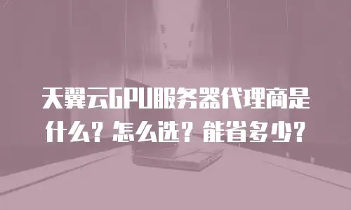 天翼云GPU服务器代理商是什么？怎么选？能省多少？