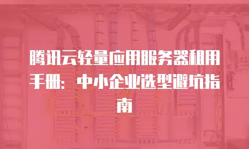 腾讯云轻量应用服务器租用手册：中小企业选型避坑指南
