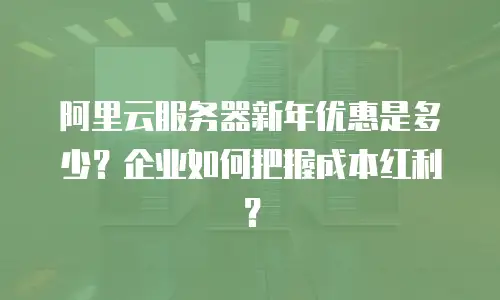 阿里云服务器新年优惠是多少？企业如何把握成本红利？