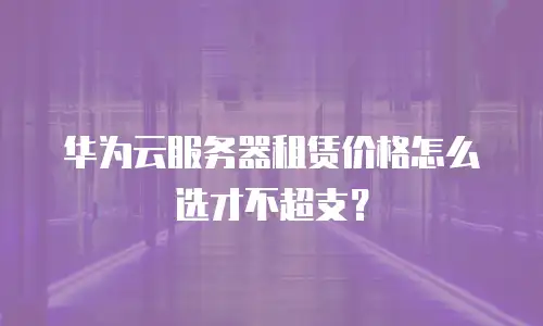 华为云服务器租赁价格怎么选才不超支？